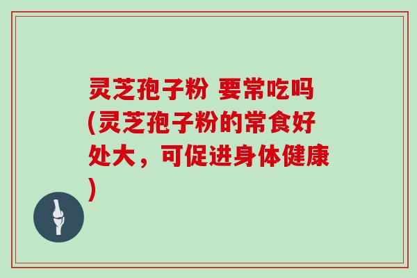 灵芝孢子粉 要常吃吗(灵芝孢子粉的常食好处大,可促进身体健康)