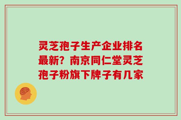 灵芝孢子生产企业排名最新？南京同仁堂灵芝孢子粉旗下牌子有几家