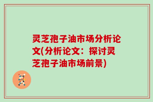 灵芝孢子油市场分析论文(分析论文：探讨灵芝孢子油市场前景)
