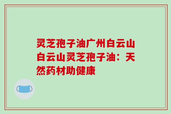 灵芝孢子油广州白云山白云山灵芝孢子油：天然药材助健康