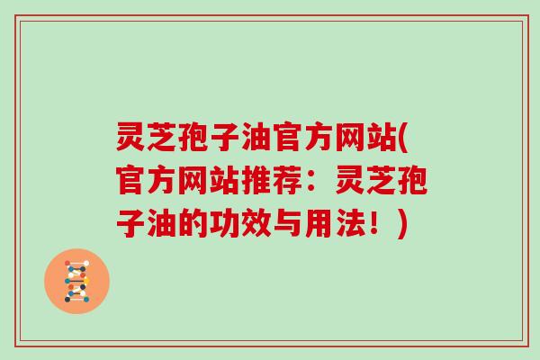 灵芝孢子油官方网站(官方网站推荐：灵芝孢子油的功效与用法！)