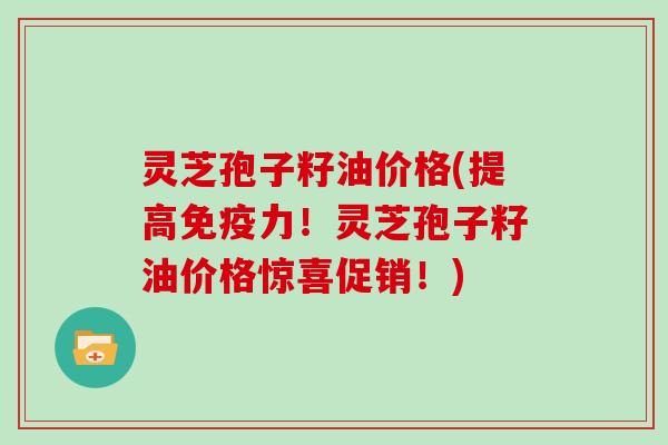 灵芝孢子籽油价格(提高免疫力！灵芝孢子籽油价格惊喜促销！)