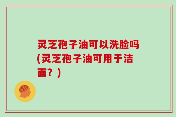 灵芝孢子油可以洗脸吗(灵芝孢子油可用于洁面?)