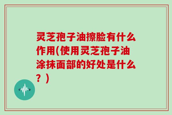 灵芝孢子油擦脸有什么作用(使用灵芝孢子油涂抹面部的好处是什么?)