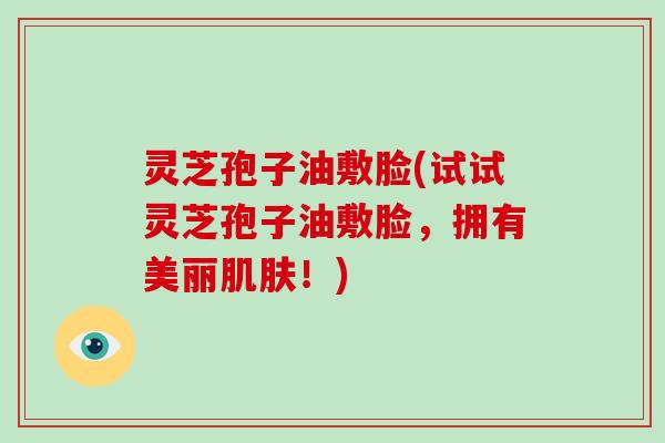 灵芝孢子油敷脸(试试灵芝孢子油敷脸，拥有美丽肌肤！)