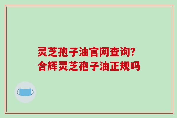 灵芝孢子油官网查询？合辉灵芝孢子油正规吗