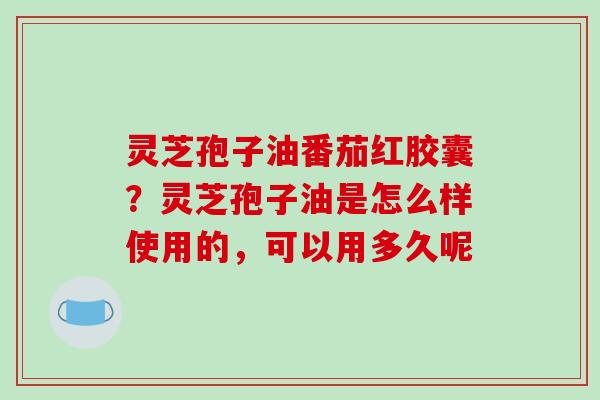 灵芝孢子油番茄红胶囊?灵芝孢子油是怎么样使用的,可以用多久呢