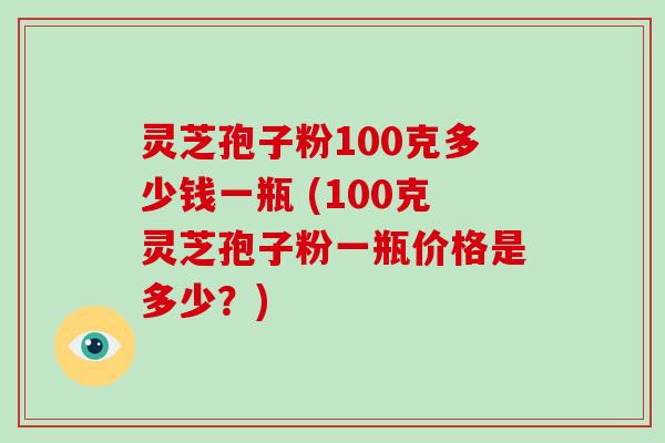 灵芝孢子粉100克多少钱一瓶 (100克灵芝孢子粉一瓶价格是多少？)