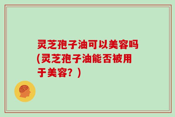 灵芝孢子油可以美容吗(灵芝孢子油能否被用于美容？)