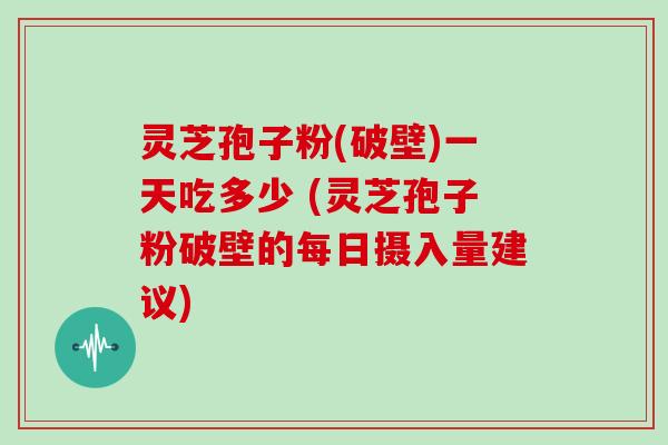 灵芝孢子粉(破壁)一天吃多少 (灵芝孢子粉破壁的每日摄入量建议)