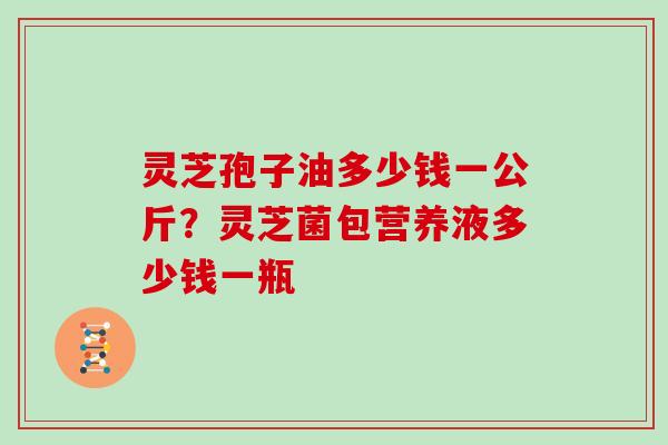 灵芝孢子油多少钱一公斤?灵芝菌包营养液多少钱一瓶