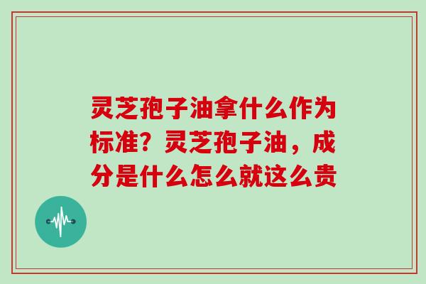 灵芝孢子油拿什么作为标准?灵芝孢子油,成分是什么怎么就这么贵