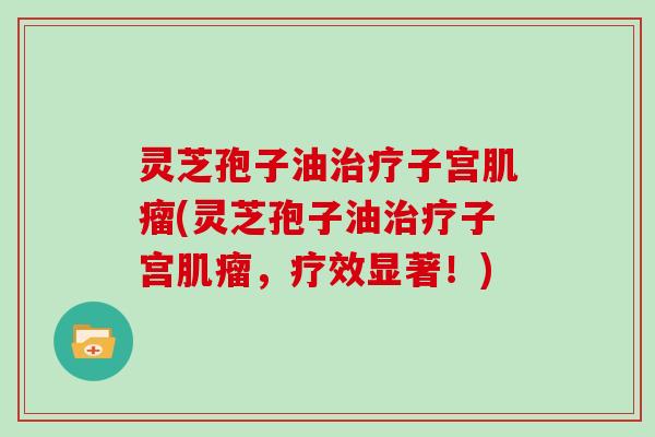 灵芝孢子油治疗子宫肌瘤(灵芝孢子油治疗子宫肌瘤，疗效显著！)