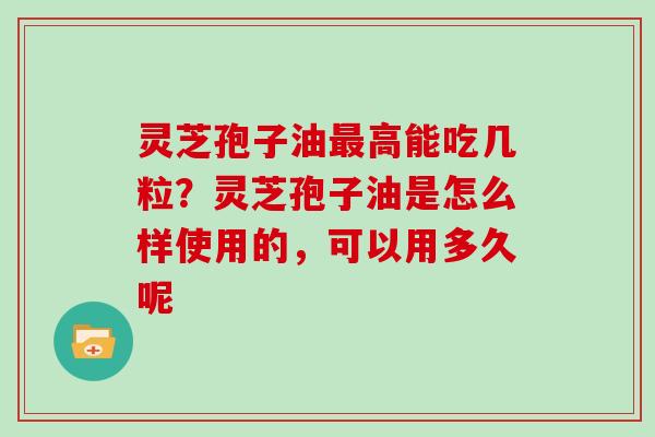 灵芝孢子油最高能吃几粒？灵芝孢子油是怎么样使用的，可以用多久呢