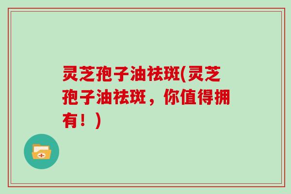 灵芝孢子油祛斑(灵芝孢子油祛斑，你值得拥有！)