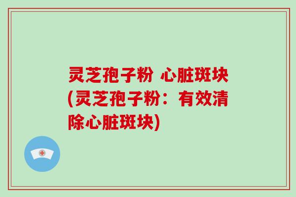 灵芝孢子粉 心脏斑块(灵芝孢子粉：有效清除心脏斑块)