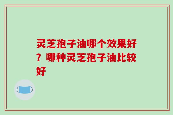 灵芝孢子油哪个效果好?哪种灵芝孢子油比较好