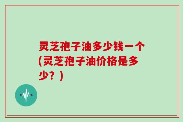 灵芝孢子油多少钱一个(灵芝孢子油价格是多少?)