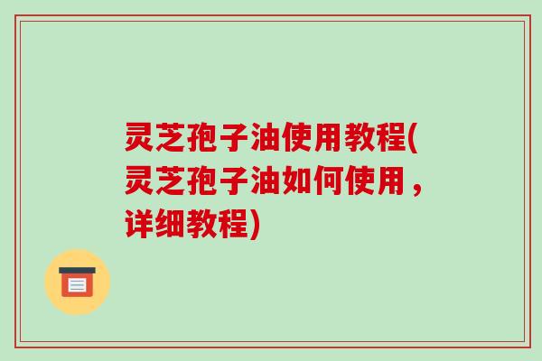 灵芝孢子油使用教程(灵芝孢子油如何使用,详细教程)