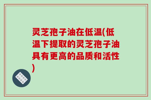 灵芝孢子油在低温(低温下提取的灵芝孢子油具有更高的品质和活性)