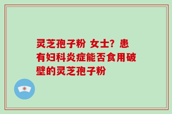 灵芝孢子粉 女士？患有妇科炎症能否食用破壁的灵芝孢子粉