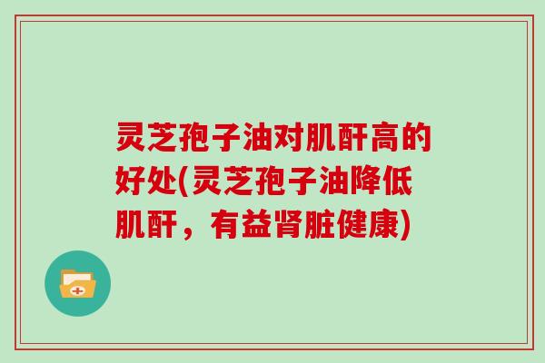 灵芝孢子油对肌酐高的好处(灵芝孢子油降低肌酐,有益肾脏健康)