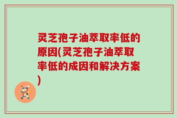 灵芝孢子油萃取率低的原因(灵芝孢子油萃取率低的成因和解决方案)