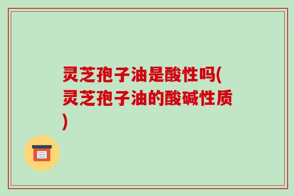 灵芝孢子油是酸性吗(灵芝孢子油的酸碱性质)