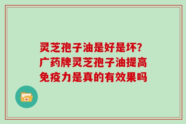 灵芝孢子油是好是坏？广药牌灵芝孢子油提高免疫力是真的有效果吗