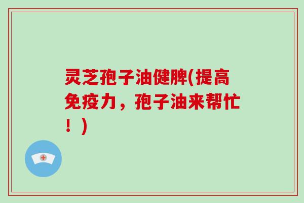灵芝孢子油健脾(提高免疫力,孢子油来帮忙!)