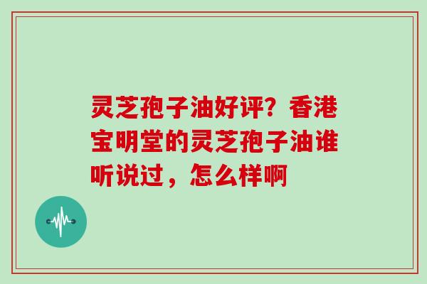 灵芝孢子油好评？香港宝明堂的灵芝孢子油谁听说过，怎么样啊