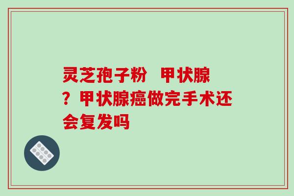 灵芝孢子粉 甲状腺?甲状腺癌做完手术还会复发吗