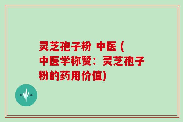 灵芝孢子粉 中医 (中医学称赞：灵芝孢子粉的药用价值)