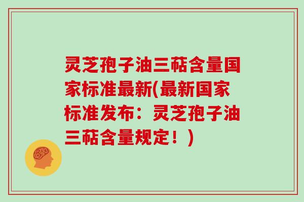 灵芝孢子油三萜含量国家标准最新(最新国家标准发布：灵芝孢子油三萜含量规定！)
