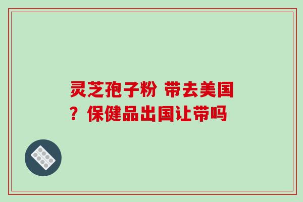 灵芝孢子粉 带去美国?保健品出国让带吗