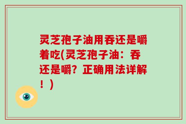 灵芝孢子油用吞还是嚼着吃(灵芝孢子油：吞还是嚼？正确用法详解！)
