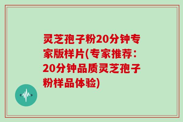 灵芝孢子粉20分钟专家版样片(专家推荐：20分钟品质灵芝孢子粉样品体验)