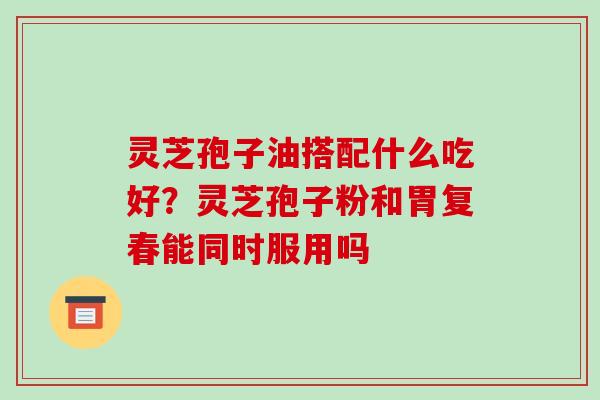 灵芝孢子油搭配什么吃好?灵芝孢子粉和胃复春能同时服用吗