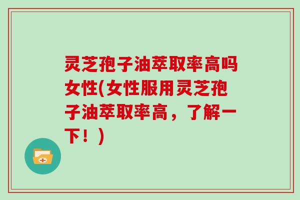 灵芝孢子油萃取率高吗女性(女性服用灵芝孢子油萃取率高,了解一下!)