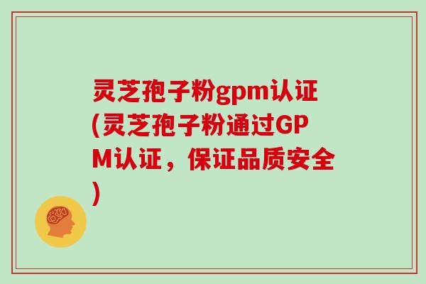 灵芝孢子粉gpm认证(灵芝孢子粉通过GPM认证,保证品质安全)