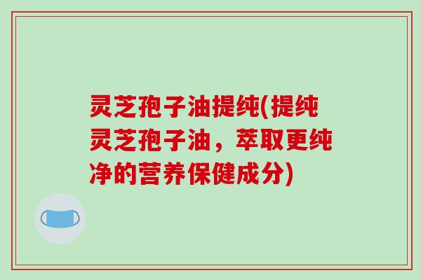 灵芝孢子油提纯(提纯灵芝孢子油,萃取更纯净的营养保健成分)
