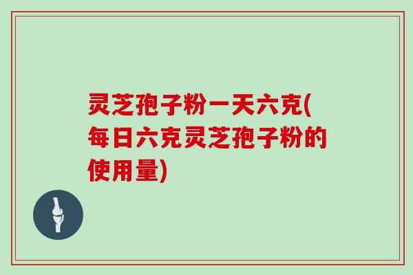 灵芝孢子粉一天六克(每日六克灵芝孢子粉的使用量)