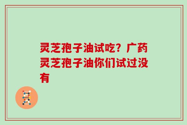 灵芝孢子油试吃?广药灵芝孢子油你们试过没有
