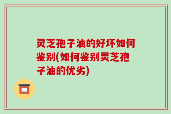灵芝孢子油的好坏如何鉴别(如何鉴别灵芝孢子油的优劣)