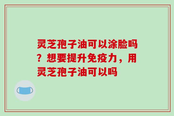 灵芝孢子油可以涂脸吗？想要提升免疫力，用灵芝孢子油可以吗