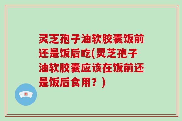 灵芝孢子油软胶囊饭前还是饭后吃(灵芝孢子油软胶囊应该在饭前还是饭后食用？)