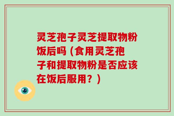 灵芝孢子灵芝提取物粉饭后吗 (食用灵芝孢子和提取物粉是否应该在饭后服用?)
