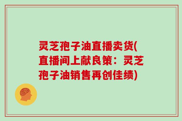 灵芝孢子油直播卖货(直播间上献良策：灵芝孢子油销售再创佳绩)