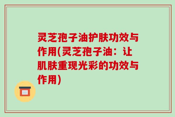 灵芝孢子油护肤功效与作用(灵芝孢子油：让肌肤重现光彩的功效与作用)