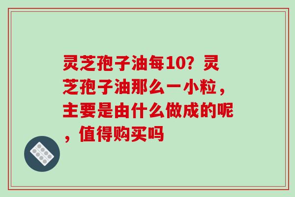 灵芝孢子油每10？灵芝孢子油那么一小粒，主要是由什么做成的呢，值得购买吗